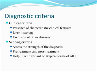 Clinical criteria
Presence of characteristic clinical features
Liver histology
Exclusion of other diseases
Scoring criteria
Assess the strength of the diagnosis
Pretreatment and post-treatment
Helpful with variant or atypical forms of AIH
Diagnostic criteria
 