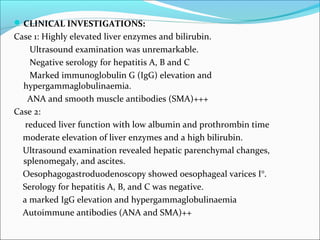 CLINICAL INVESTIGATIONS:
Case 1: Highly elevated liver enzymes and bilirubin.
Ultrasound examination was unremarkable.
Negative serology for hepatitis A, B and C
Marked immunoglobulin G (IgG) elevation and
hypergammaglobulinaemia.
ANA and smooth muscle antibodies (SMA)+++
Case 2:
reduced liver function with low albumin and prothrombin time
moderate elevation of liver enzymes and a high bilirubin.
Ultrasound examination revealed hepatic parenchymal changes,
splenomegaly, and ascites.
Oesophagogastroduodenoscopy showed oesophageal varices I°.
Serology for hepatitis A, B, and C was negative.
a marked IgG elevation and hypergammaglobulinaemia
Autoimmune antibodies (ANA and SMA)++
 