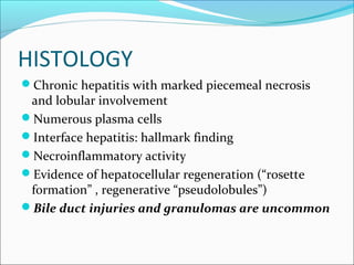 HISTOLOGY
Chronic hepatitis with marked piecemeal necrosis
and lobular involvement
Numerous plasma cells
Interface hepatitis: hallmark finding
Necroinflammatory activity
Evidence of hepatocellular regeneration (“rosette
formation” , regenerative “pseudolobules”)
Bile duct injuries and granulomas are uncommon
 