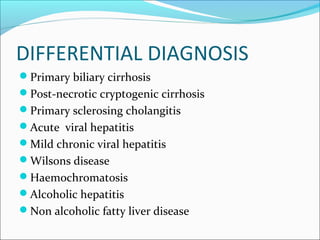 DIFFERENTIAL DIAGNOSIS
Primary biliary cirrhosis
Post-necrotic cryptogenic cirrhosis
Primary sclerosing cholangitis
Acute viral hepatitis
Mild chronic viral hepatitis
Wilsons disease
Haemochromatosis
Alcoholic hepatitis
Non alcoholic fatty liver disease
 