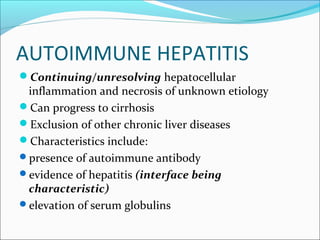 AUTOIMMUNE HEPATITIS
Continuing/unresolving hepatocellular
inflammation and necrosis of unknown etiology
Can progress to cirrhosis
Exclusion of other chronic liver diseases
Characteristics include:
presence of autoimmune antibody
evidence of hepatitis (interface being
characteristic)
elevation of serum globulins
 