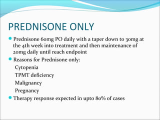 PREDNISONE ONLY
Prednisone 60mg PO daily with a taper down to 30mg at
the 4th week into treatment and then maintenance of
20mg daily until reach endpoint
Reasons for Prednisone only:
Cytopenia
TPMT deficiency
Malignancy
Pregnancy
Therapy response expected in upto 80% of cases
 