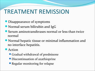 TREATMENT REMISSION
Disappearance of symptoms
Normal serum bilirubin and IgG
Serum aminotransferases normal or less than twice
normal
Normal hepatic tissue or minimal inflammation and
no interface hepatitis.
Action
Gradual withdrawal of prednisone
Discontinuation of azathioprine
Regular monitoring for relapse
 