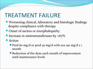 TREATMENT FAILURE
Worsening clinical, laboratory and histologic findings
despite compliance with therapy
Onset of ascites or encephalopathy
Increase in aminotransferases by >67%
Action
Pred 60 mg/d or pred 30 mg/d with aza 150 mg/d x 1
month
Reduction of the dose each month of improvement
until maintenance levels
 