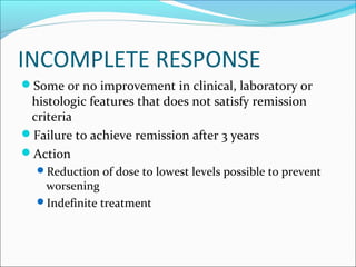 INCOMPLETE RESPONSE
Some or no improvement in clinical, laboratory or
histologic features that does not satisfy remission
criteria
Failure to achieve remission after 3 years
Action
Reduction of dose to lowest levels possible to prevent
worsening
Indefinite treatment
 