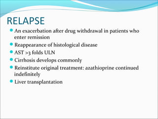 RELAPSE
An exacerbation after drug withdrawal in patients who
enter remission
Reappearance of histological disease
AST >3 folds ULN
Cirrhosis develops commonly
Reinstitute original treatment: azathioprine continued
indefinitely
Liver transplantation
 