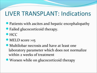 LIVER TRANSPLANT: Indications
Patients with ascites and hepatic encephalopathy
Failed glucocorticoid therapy.
HCC
MELD score >15
Multilobar necrosis and have at least one
laboratory parameter which does not normalize
within 2 weeks of treatment
Worsen while on glucocorticoid therapy
 