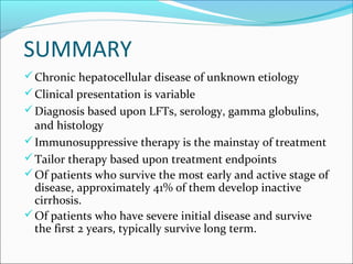 SUMMARY
Chronic hepatocellular disease of unknown etiology
Clinical presentation is variable
Diagnosis based upon LFTs, serology, gamma globulins,
and histology
Immunosuppressive therapy is the mainstay of treatment
Tailor therapy based upon treatment endpoints
Of patients who survive the most early and active stage of
disease, approximately 41% of them develop inactive
cirrhosis.
Of patients who have severe initial disease and survive
the first 2 years, typically survive long term.
 