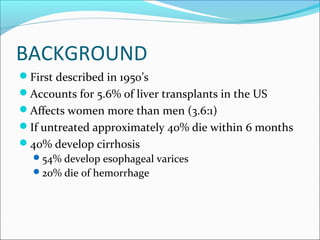 BACKGROUND
First described in 1950’s
Accounts for 5.6% of liver transplants in the US
Affects women more than men (3.6:1)
If untreated approximately 40% die within 6 months
40% develop cirrhosis
54% develop esophageal varices
20% die of hemorrhage
 