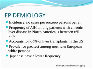 EPIDEMIOLOGY
Incidence: 1.9 cases per 100,000 persons per yr
Frequency of AIH among patients with chronic
liver disease in North America is between 11%-
22%
Accounts for 5.6% of liver transplants in the US
Prevalence greatest among northern European
white persons
 Japenese have a lower frequency
Scand J Gastroenterol1998;33:99.
 