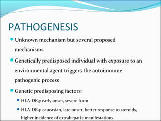 PATHOGENESIS
Unknown mechanism but several proposed
mechanisms
Genetically predisposed individual with exposure to an
environmental agent triggers the autoimmune
pathogenic process
Genetic predisposing factors:
HLA-DR3: early onset, severe form
HLA-DR4: caucasian, late onset, better response to steroids,
higher incidence of extrahepatic manifestations
 
