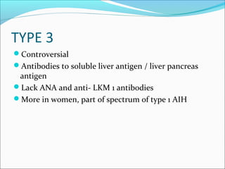 TYPE 3
Controversial
Antibodies to soluble liver antigen / liver pancreas
antigen
Lack ANA and anti- LKM 1 antibodies
More in women, part of spectrum of type 1 AIH
 