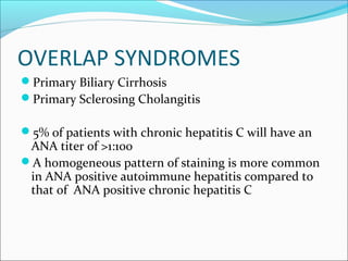 OVERLAP SYNDROMES
Primary Biliary Cirrhosis
Primary Sclerosing Cholangitis
5% of patients with chronic hepatitis C will have an
ANA titer of >1:100
A homogeneous pattern of staining is more common
in ANA positive autoimmune hepatitis compared to
that of ANA positive chronic hepatitis C
 