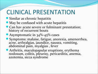 CLINICAL PRESENTATION
Similar as chronic hepatitis
May be confused with acute hepatitis
Can hav acute severe or fulminant presntation;
history of recurrent bouts
Asymptomatic in 34%-45% cases
Symptoms: malaise, fatigue, anorexia, amenorrhea,
acne, arthralgias, jaundice, nausea, vomiting,
abdominal pain, myalgias , fever
Arthritis, maculopapular eruptions, erythema
nodosum, colitis, pleurisy, pericarditis, anemia,
azotemia, sicca syndrome
 