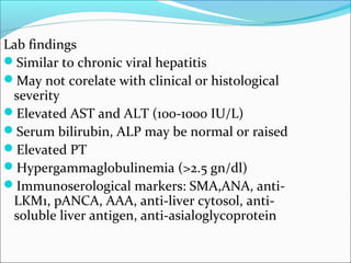 Lab findings
Similar to chronic viral hepatitis
May not corelate with clinical or histological
severity
Elevated AST and ALT (100-1000 IU/L)
Serum bilirubin, ALP may be normal or raised
Elevated PT
Hypergammaglobulinemia (>2.5 gn/dl)
Immunoserological markers: SMA,ANA, anti-
LKM1, pANCA, AAA, anti-liver cytosol, anti-
soluble liver antigen, anti-asialoglycoprotein
 
