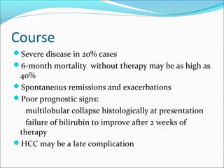 Course
Severe disease in 20% cases
6-month mortality without therapy may be as high as
40%
Spontaneous remissions and exacerbations
Poor prognostic signs:
multilobular collapse histologically at presentation
failure of bilirubin to improve after 2 weeks of
therapy
HCC may be a late complication
 