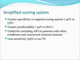 Simplified scoring system
Greater specificity vs original scoring system ( 90% vs
73%)
Greater predictability ( 92% vs 82% )
Useful for excluding AIH in patients with other
conditions and concurrent immune features
Less sensitivity (95% vs 100 %)
 
