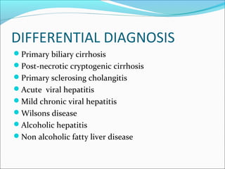 DIFFERENTIAL DIAGNOSIS
Primary biliary cirrhosis
Post-necrotic cryptogenic cirrhosis
Primary sclerosing cholangitis
Acute viral hepatitis
Mild chronic viral hepatitis
Wilsons disease
Alcoholic hepatitis
Non alcoholic fatty liver disease
 