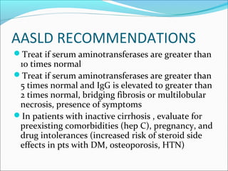 AASLD RECOMMENDATIONS
Treat if serum aminotransferases are greater than
10 times normal
Treat if serum aminotransferases are greater than
5 times normal and IgG is elevated to greater than
2 times normal, bridging fibrosis or multilobular
necrosis, presence of symptoms
In patients with inactive cirrhosis , evaluate for
preexisting comorbidities (hep C), pregnancy, and
drug intolerances (increased risk of steroid side
effects in pts with DM, osteoporosis, HTN)
 