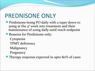 PREDNISONE ONLY
Prednisone 60mg PO daily with a taper down to
30mg at the 4th
week into treatment and then
maintenance of 20mg daily until reach endpoint
Reasons for Prednisone only:
Cytopenia
TPMT deficiency
Malignancy
Pregnancy
Therapy response expected in upto 80% of cases
 