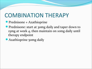 COMBINATION THERAPY
Prednisone + Azathioprine
Prednisone: start at 30mg daily and taper down to
15mg at week 4, then maintain on 10mg daily until
therapy endpoint
Azathioprine 50mg daily
 