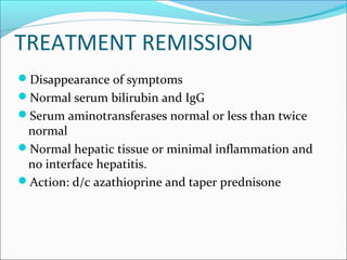 TREATMENT REMISSION
Disappearance of symptoms
Normal serum bilirubin and IgG
Serum aminotransferases normal or less than twice
normal
Normal hepatic tissue or minimal inflammation and
no interface hepatitis.
Action: d/c azathioprine and taper prednisone
 