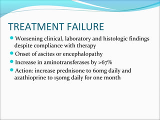TREATMENT FAILURE
Worsening clinical, laboratory and histologic findings
despite compliance with therapy
Onset of ascites or encephalopathy
Increase in aminotransferases by >67%
Action: increase prednisone to 60mg daily and
azathioprine to 150mg daily for one month
 