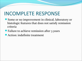 INCOMPLETE RESPONSE
Some or no improvement in clinical, laboratory or
histologic features that does not satisfy remission
criteria
Failure to achieve remission after 3 years
Action: indefinite treatment
 