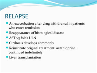 RELAPSE
An exacerbation after drug withdrawal in patients
who enter remission
Reappearance of histological disease
AST >3 folds ULN
Cirrhosis develops commonly
Reinstitute original treatment: azathioprine
continued indefinitely
Liver transplantation
 