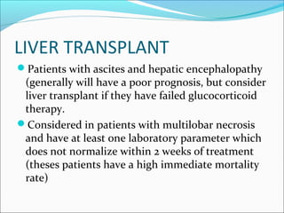 LIVER TRANSPLANT
Patients with ascites and hepatic encephalopathy
(generally will have a poor prognosis, but consider
liver transplant if they have failed glucocorticoid
therapy.
Considered in patients with multilobar necrosis
and have at least one laboratory parameter which
does not normalize within 2 weeks of treatment
(theses patients have a high immediate mortality
rate)
 