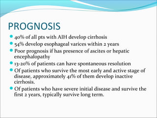PROGNOSIS
40% of all pts with AIH develop cirrhosis
54% develop esophageal varices within 2 years
Poor prognosis if has presence of ascites or hepatic
encephalopathy
13-20% of patients can have spontaneous resolution
Of patients who survive the most early and active stage of
disease, approximately 41% of them develop inactive
cirrhosis.
Of patients who have severe initial disease and survive the
first 2 years, typically survive long term.
 