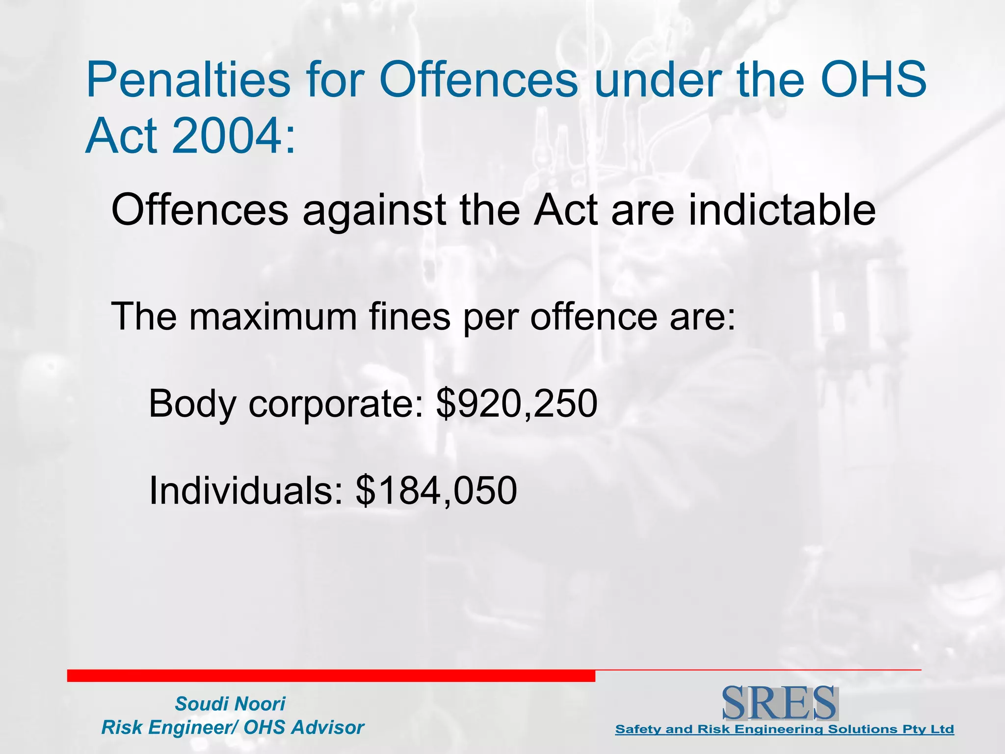 Penalties for Offences under the OHS Act 2004: Offences against the Act are indictable   The maximum fines per offence are:    Body corporate: $920,250    Individuals: $184,050 