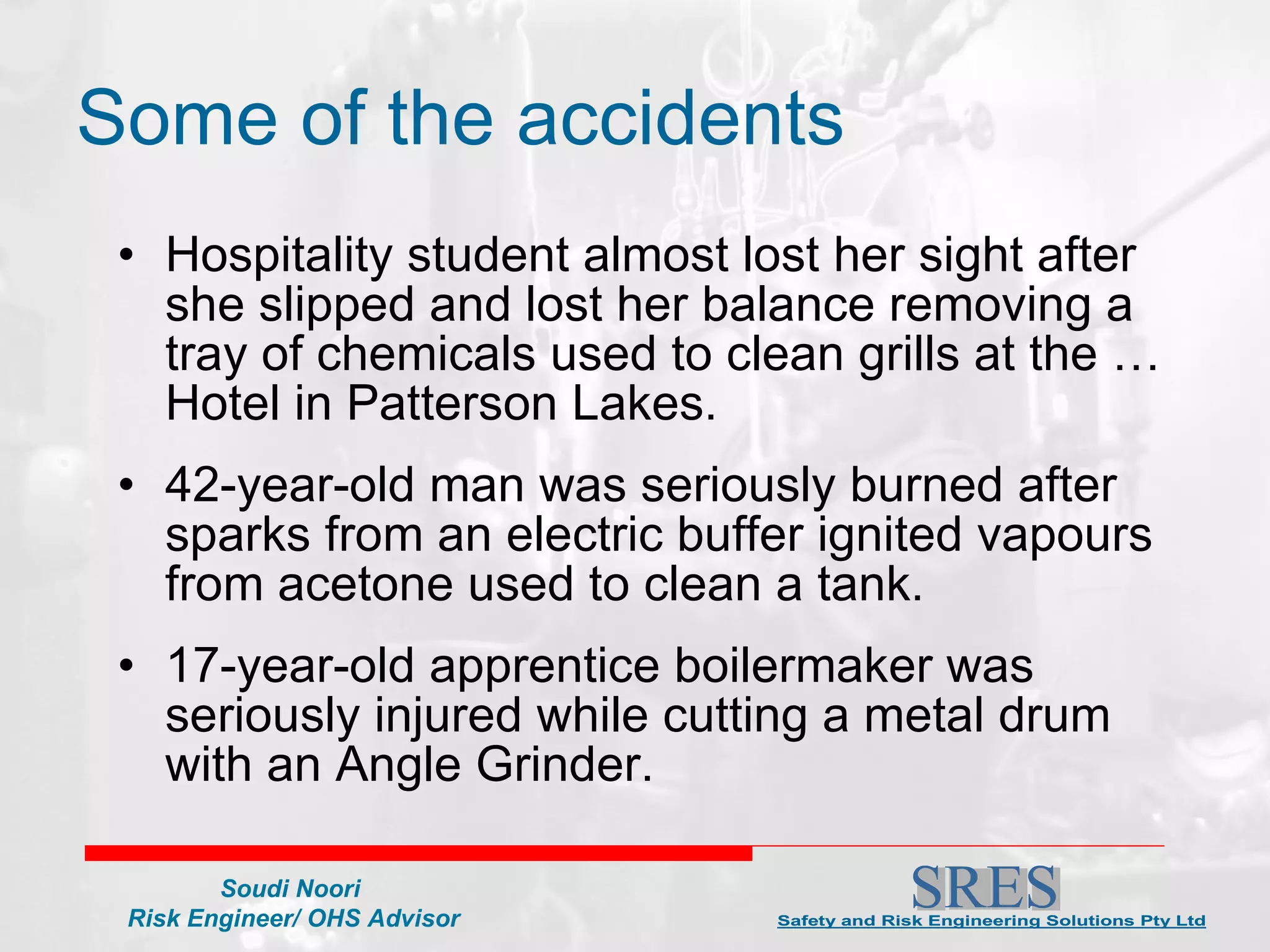 Some of the accidents Hospitality student almost lost her sight after she slipped and lost her balance removing a tray of chemicals used to clean grills at the … Hotel in Patterson Lakes. 42-year-old man was seriously burned after sparks from an electric buffer ignited vapours from acetone used to clean a tank.  17-year-old apprentice boilermaker was seriously injured while cutting a metal drum with an Angle Grinder. 