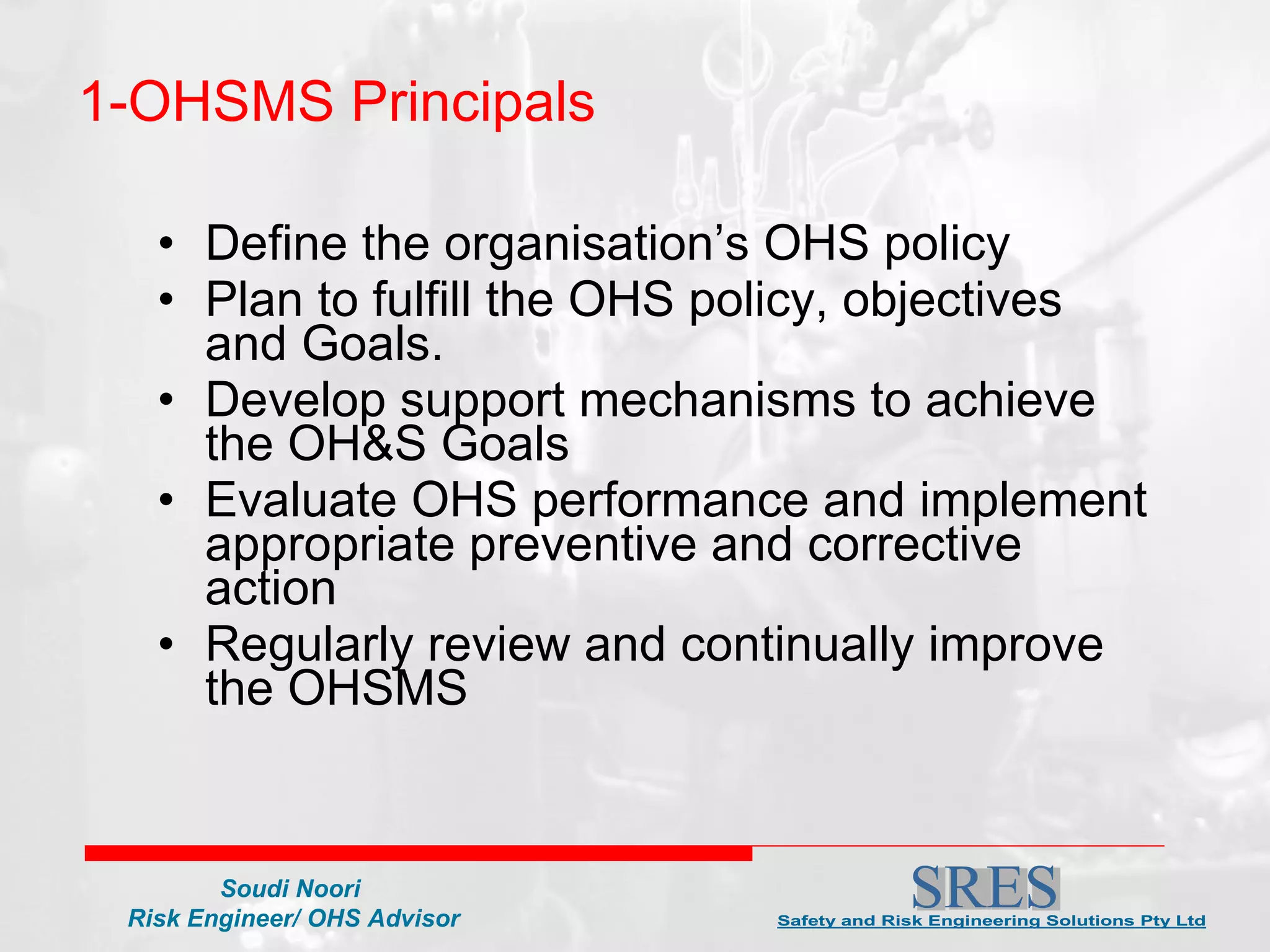 1-OHSMS Principals Define the organisation’s OHS policy  Plan to fulfill the OHS policy, objectives and Goals. Develop support mechanisms to achieve the OH&S Goals Evaluate OHS performance and implement appropriate preventive and corrective action Regularly review and continually improve the OHSMS 