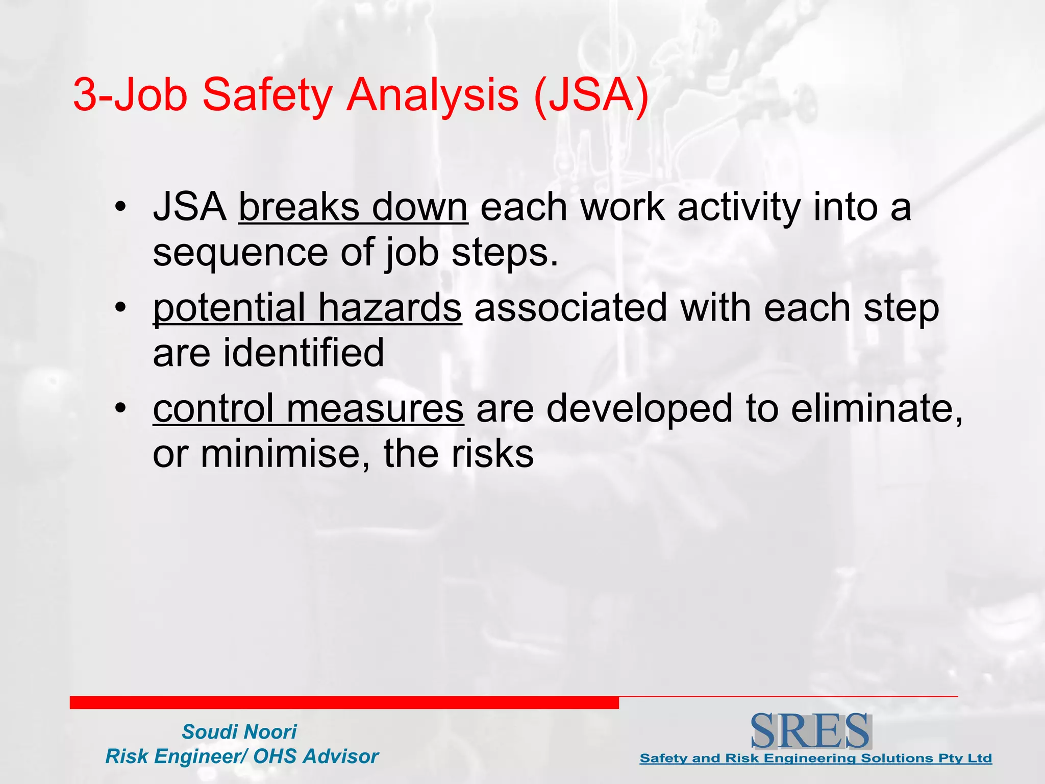 JSA  breaks down  each work activity into a sequence of job steps. potential hazards  associated with each step are identified  control measures  are developed to eliminate, or minimise, the risks 3-Job Safety Analysis (JSA)  