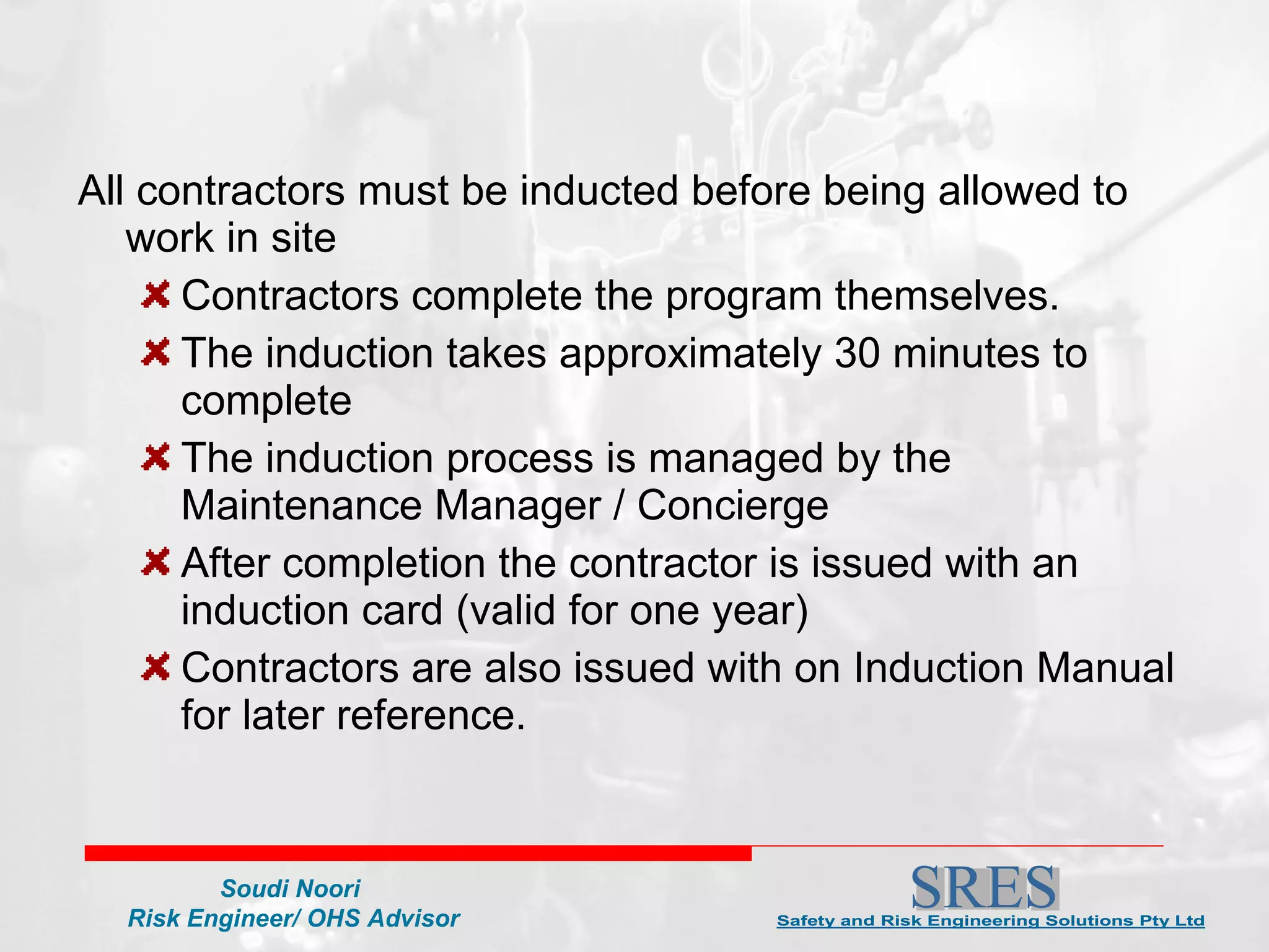 All contractors must be inducted before being allowed to work in site Contractors complete the program themselves. The induction takes approximately 30 minutes to complete The induction process is managed by the Maintenance Manager / Concierge  After completion the contractor is issued with an induction card (valid for one year)  Contractors are also issued with on Induction Manual for later reference. 
