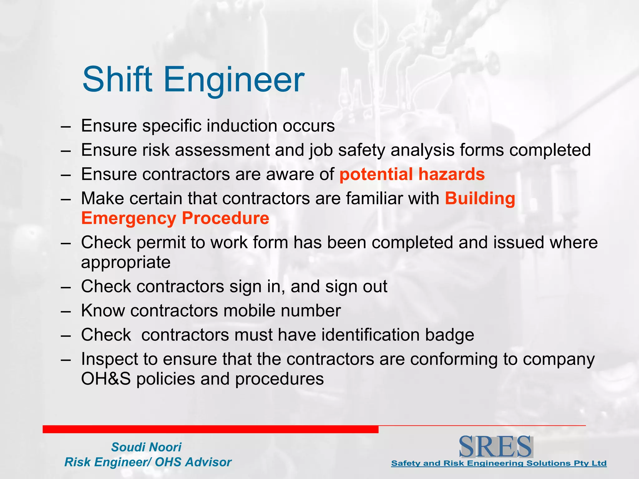Shift Engineer Ensure specific induction occurs Ensure risk assessment and job safety analysis forms completed  Ensure contractors are aware of  potential hazards Make certain that contractors are familiar with  Building Emergency Procedure Check permit to work form has been completed and issued where appropriate Check contractors sign in, and sign out Know contractors mobile number Check  contractors must have identification badge Inspect to ensure that the contractors are conforming to company OH&S policies and procedures 