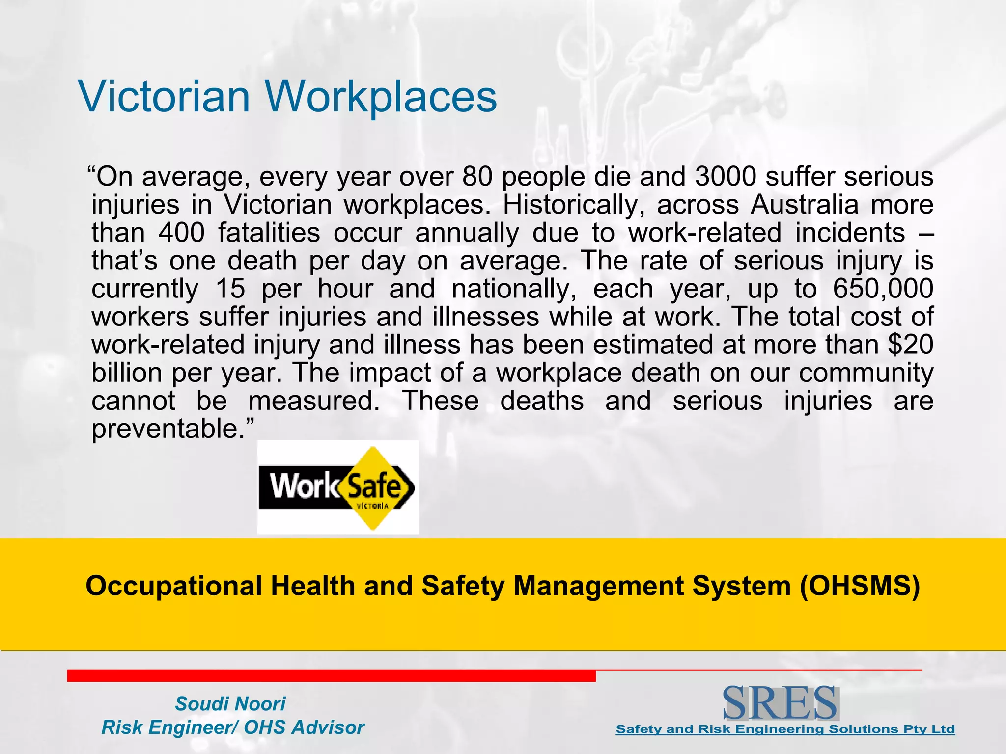 Victorian Workplaces “ On average, every year over 80 people die and 3000 suffer serious injuries in Victorian workplaces. Historically, across Australia more than 400 fatalities occur annually due to work-related incidents – that’s one death per day on average. The rate of serious injury is currently 15 per hour and nationally, each year, up to 650,000 workers suffer injuries and illnesses while at work. The total cost of work-related injury and illness has been estimated at more than $20 billion per year. The impact of a workplace death on our community cannot be measured.  These deaths and serious injuries are preventable.” Occupational Health and Safety Management System (OHSMS) 