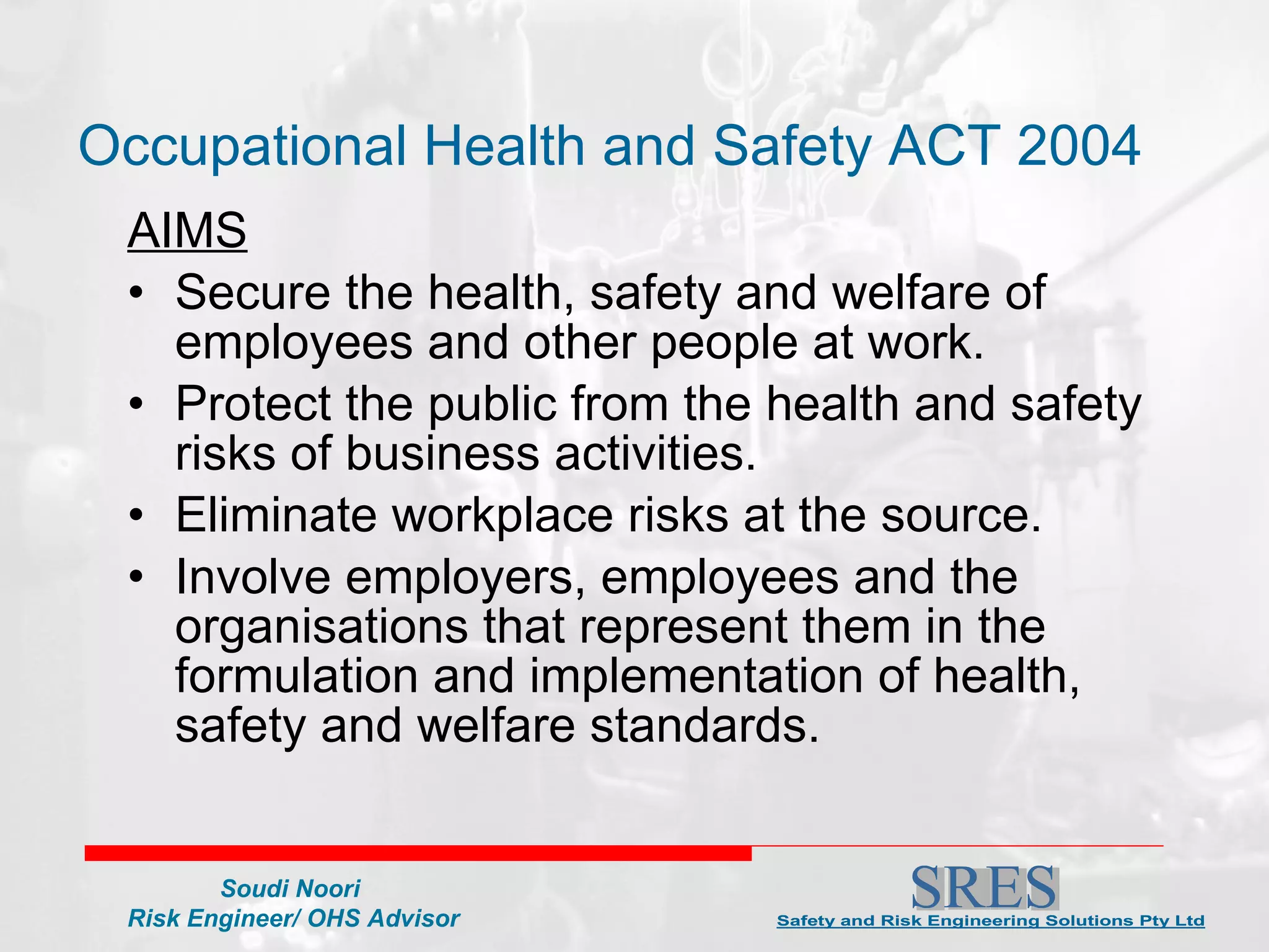 AIMS Secure the health, safety and welfare of employees and other people at work. Protect the public from the health and safety risks of business activities. Eliminate workplace risks at the source. Involve employers, employees and the organisations that represent them in the formulation and implementation of health, safety and welfare standards. Occupational Health and Safety ACT 2004 