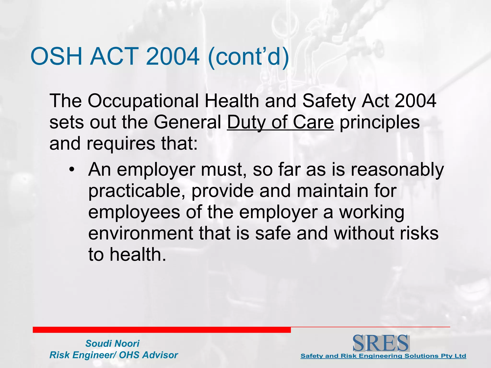 OSH ACT 2004 (cont’d)  The Occupational Health and Safety Act 2004 sets out the General  Duty of Care  principles and requires that:  An employer must, so far as is reasonably practicable, provide and maintain for employees of the employer a working environment that is safe and without risks to health. 