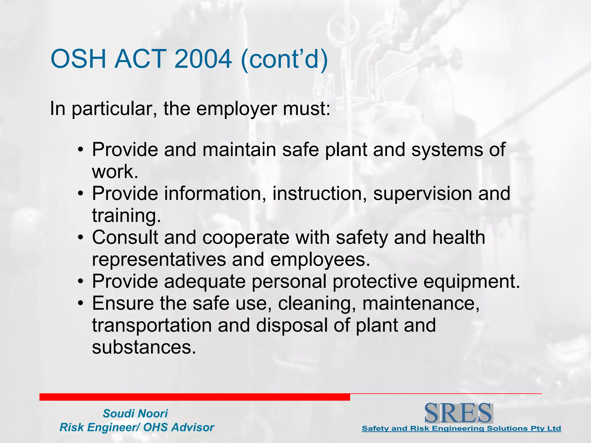 OSH ACT 2004 (cont’d) In particular, the employer must: Provide and maintain safe plant and systems of work. Provide information, instruction, supervision and training. Consult and cooperate with safety and health representatives and employees. Provide adequate personal protective equipment. Ensure the safe use, cleaning, maintenance, transportation and disposal of plant and substances. 