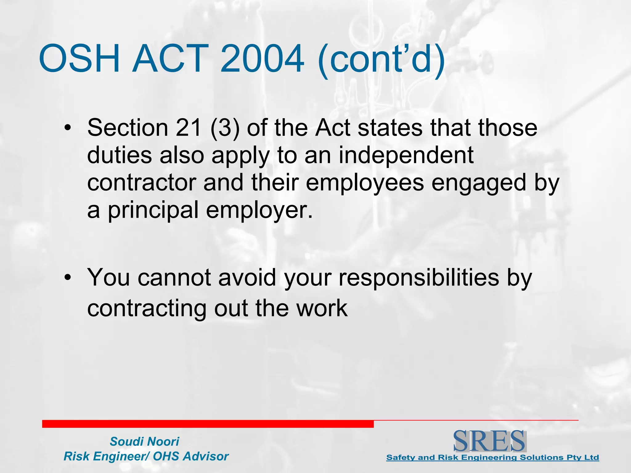 Section 21 (3) of the Act states that those duties also apply to an independent contractor and their employees engaged by a principal employer.  You cannot avoid your responsibilities by contracting out the work   OSH ACT 2004 (cont’d) 