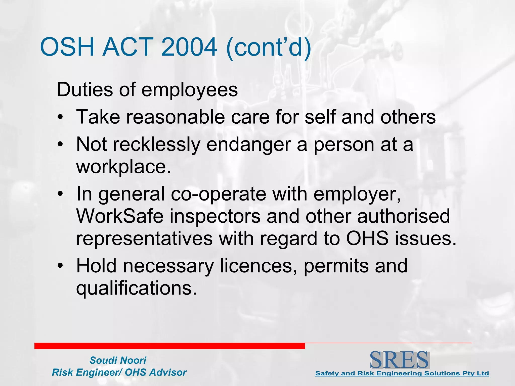 OSH ACT 2004 (cont’d) Duties of employees Take reasonable care for self and others Not recklessly endanger a person at a workplace. In general co-operate with employer, WorkSafe inspectors and other authorised representatives with regard to OHS issues. Hold necessary licences, permits and qualifications. 
