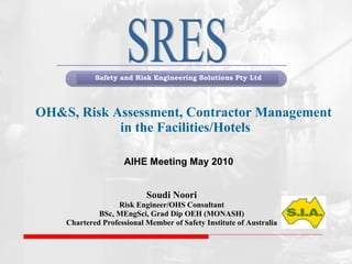 OH&S, Risk Assessment, Contractor Management  in the Facilities/Hotels Soudi Noori Risk Engineer/OHS Consultant BSc, MEngSci, Grad Dip OEH (MONASH) Chartered Professional Member of Safety Institute of Australia   SRES AIHE Meeting May 2010 ,[object Object]