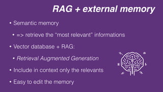 RAG + external memory
• Semantic memory
• => retrieve the “most relevant” informations
• Vector database + RAG:
• Retrieval Augmented Generation
• Include in context only the relevants
• Easy to edit the memory
 