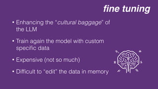 fi
ne tuning
• Enhancing the “cultural baggage” of
the LLM
• Train again the model with custom
speci
fi
c data
• Expensive (not so much)
• Dif
fi
cult to “edit” the data in memory
 
