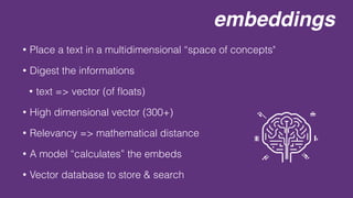 embeddings
• Place a text in a multidimensional “space of concepts"
• Digest the informations
• text => vector (of
fl
oats)
• High dimensional vector (300+)
• Relevancy => mathematical distance
• A model “calculates” the embeds
• Vector database to store & search
 