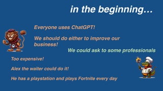 in the beginning…
Everyone uses ChatGPT!
We should do either to improve our
business!
We could ask to some professionals
Too expensive!
Alex the waiter could do it!
He has a playstation and plays Fortnite every day
 