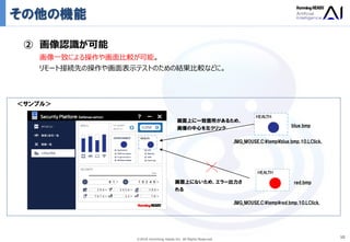 Ⓒ2018 Humming Heads Inc. All Rights Reserved.
その他の機能
10
② 画像認識が可能
画像一致による操作や画面比較が可能。
リモート接続先の操作や画面表示テストのための結果比較などに。
画面上にないため、エラー出力さ
れる
画面上に一致箇所があるため、
画像の中心を左クリック
＜サンプル＞
,IMG_MOUSE,C:¥temp¥blue.bmp,10,LClick,
,IMG_MOUSE,C:¥temp¥red.bmp,10,LClick,
red.bmp
blue.bmp
 