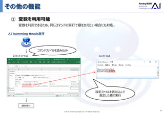 Ⓒ2018 Humming Heads Inc. All Rights Reserved.
その他の機能
9
① 変数を利用可能
変数を利用できるため、同じコマンドの実行で値をかえたい場合にも対応。
【コマンドファイル】 【iniファイル】
AI humming Heads実行
コマンドファイルを読み込み
操作実行
設定ファイルを読み込んで
指定した値で実行
 